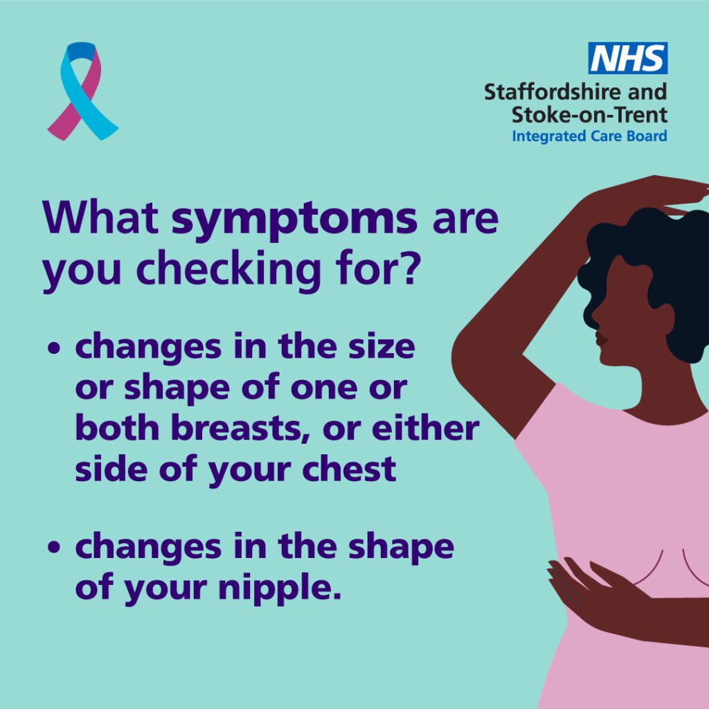 What symptoms are you checking for? 1. Changes in the size or shape of one or both breasts, or either side of your chest. 2. Changes in the shape of your nipple. 